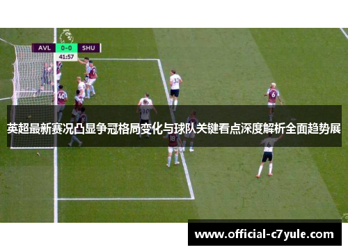 英超最新赛况凸显争冠格局变化与球队关键看点深度解析全面趋势展